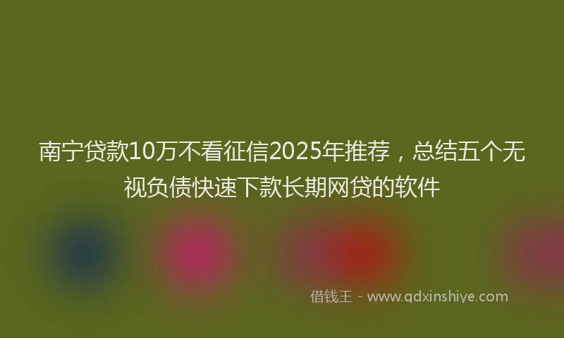 南宁贷款10万不看征信2025年推荐，总结五个无视负债快速下款长期网贷的软件