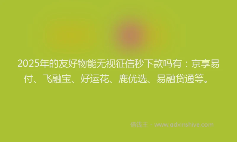 2025年的友好物能无视征信秒下款吗有：京享易付、飞融宝、好运花、鹿优选、易融贷通等。