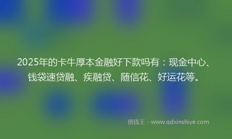 2025年的卡牛厚本金融好下款吗有：现金中心、钱袋速贷融、疾融贷、随信花、好运花等。