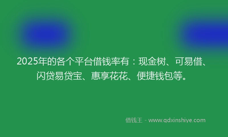 2025年的各个平台借钱率有：现金树、可易借、闪贷易贷宝、惠享花花、便捷钱包等。