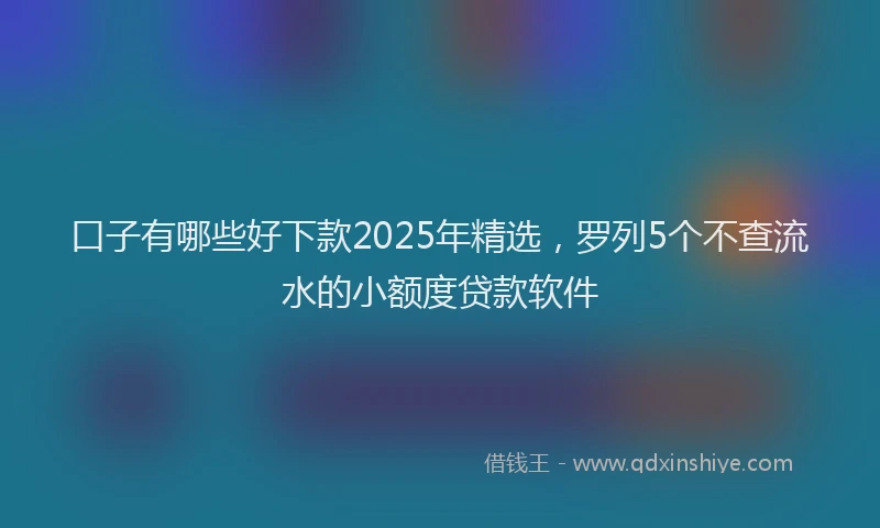 口子有哪些好下款2025年精选，罗列5个不查流水的小额度贷款软件