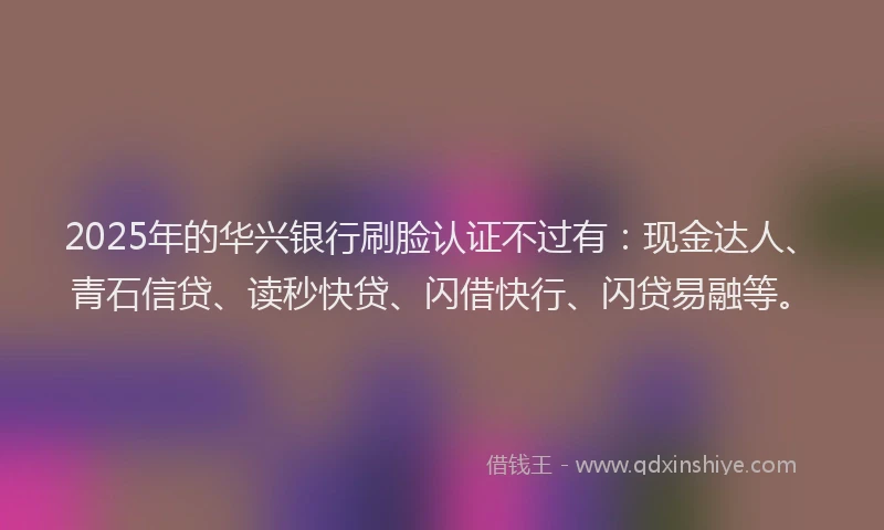 2025年的华兴银行刷脸认证不过有：现金达人、青石信贷、读秒快贷、闪借快行、闪贷易融等。