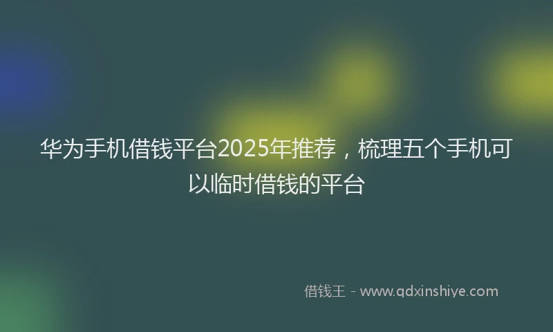 华为手机借钱平台2025年推荐，梳理五个手机可以临时借钱的平台