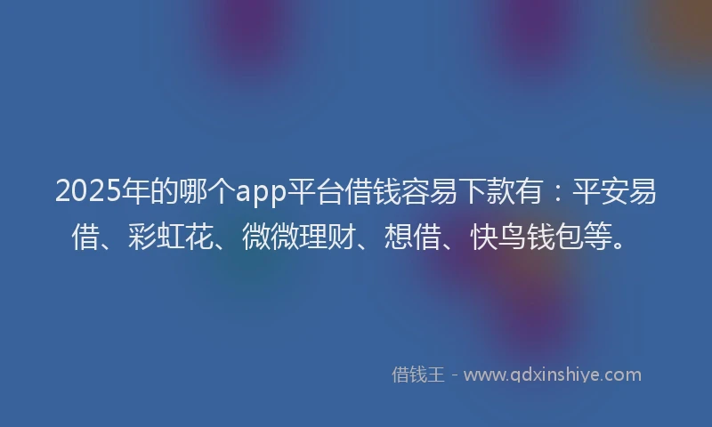 2025年的哪个app平台借钱容易下款有：平安易借、彩虹花、微微理财、想借、快鸟钱包等。