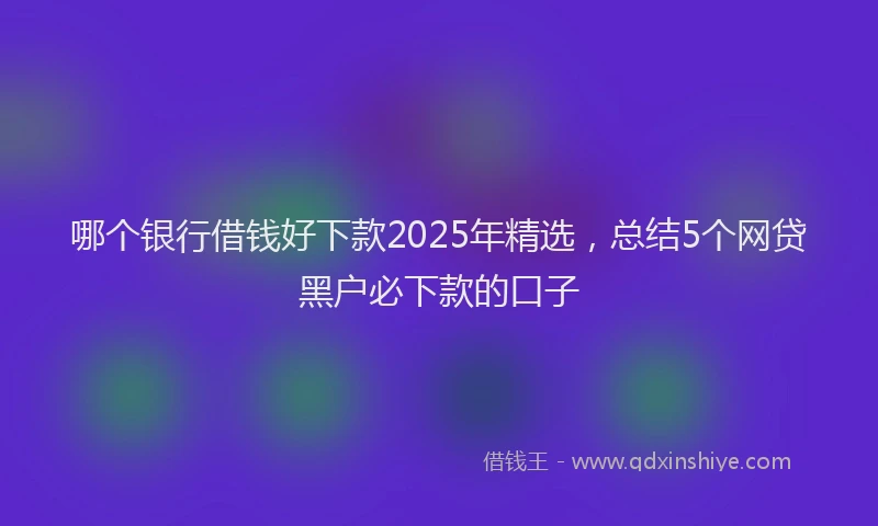 哪个银行借钱好下款2025年精选，总结5个网贷黑户必下款的口子
