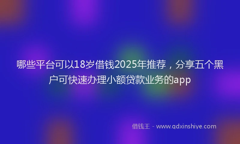 哪些平台可以18岁借钱2025年推荐，分享五个黑户可快速办理小额贷款业务的app