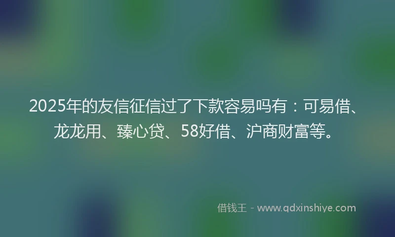 2025年的友信征信过了下款容易吗有：可易借、龙龙用、臻心贷、58好借、沪商财富等。