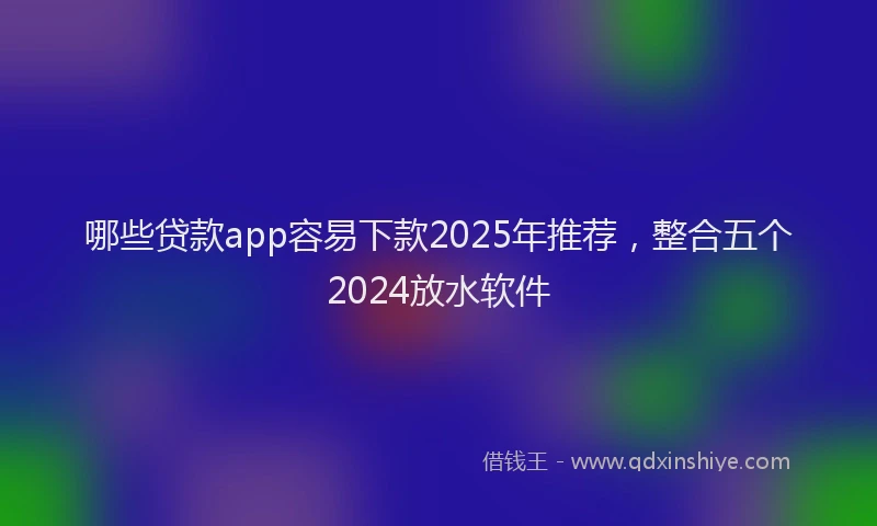 哪些贷款app容易下款2025年推荐，整合五个2024放水软件