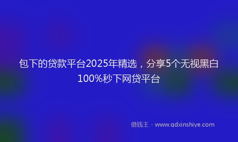 包下的贷款平台2025年精选，分享5个无视黑白100%秒下网贷平台