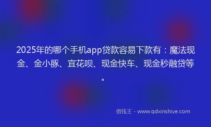 2025年的哪个手机app贷款容易下款有：魔法现金、金小豚、宜花呗、现金快车、现金秒融贷等。