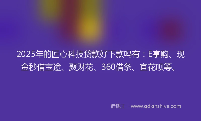 2025年的匠心科技贷款好下款吗有：E享购、现金秒借宝途、聚财花、360借条、宜花呗等。