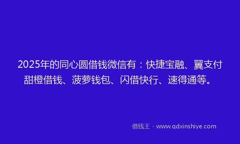 2025年的同心圆借钱微信有：快捷宝融、翼支付甜橙借钱、菠萝钱包、闪借快行、速得通等。