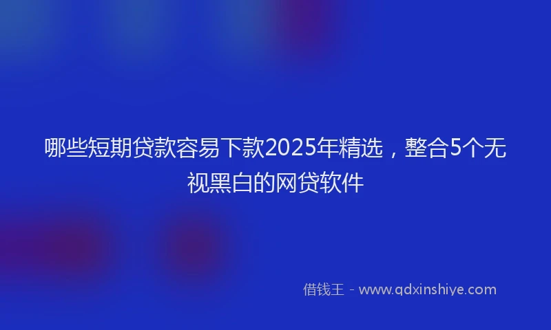 哪些短期贷款容易下款2025年精选，整合5个无视黑白的网贷软件