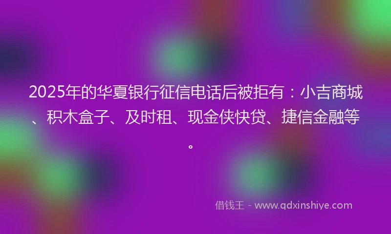 2025年的华夏银行征信电话后被拒有：小吉商城、积木盒子、及时租、现金侠快贷、捷信金融等。