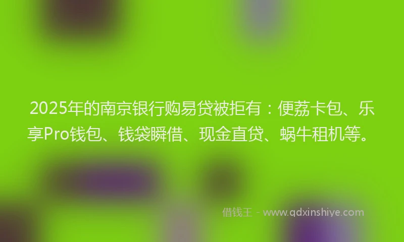 2025年的南京银行购易贷被拒有：便荔卡包、乐享Pro钱包、钱袋瞬借、现金直贷、蜗牛租机等。