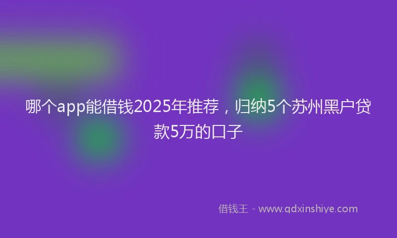 哪个app能借钱2025年推荐，归纳5个苏州黑户贷款5万的口子