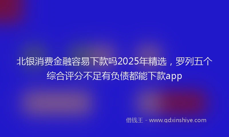 北银消费金融容易下款吗2025年精选，罗列五个综合评分不足有负债都能下款app