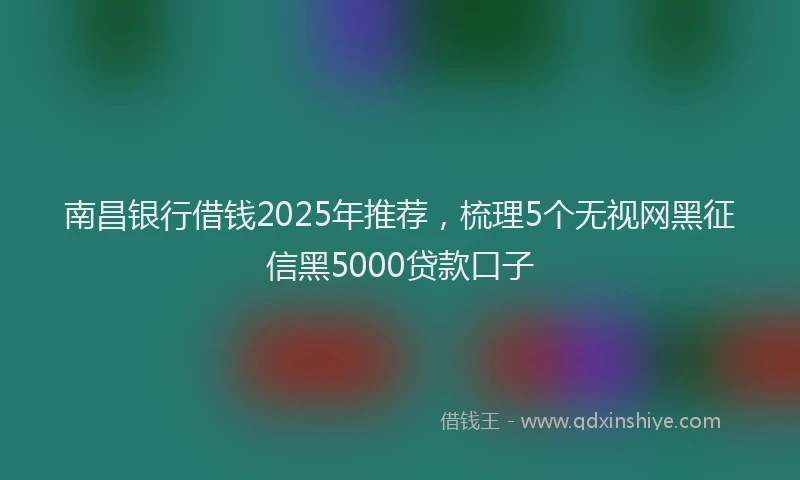 南昌银行借钱2025年推荐，梳理5个无视网黑征信黑5000贷款口子
