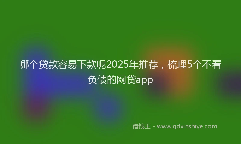 哪个贷款容易下款呢2025年推荐，梳理5个不看负债的网贷app