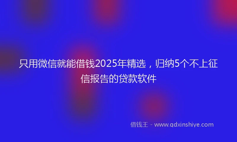 只用微信就能借钱2025年精选，归纳5个不上征信报告的贷款软件
