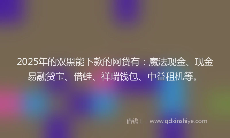 2025年的双黑能下款的网贷有：魔法现金、现金易融贷宝、借蛙、祥瑞钱包、中益租机等。