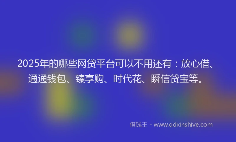 2025年的哪些网贷平台可以不用还有：放心借、通通钱包、臻享购、时代花、瞬信贷宝等。