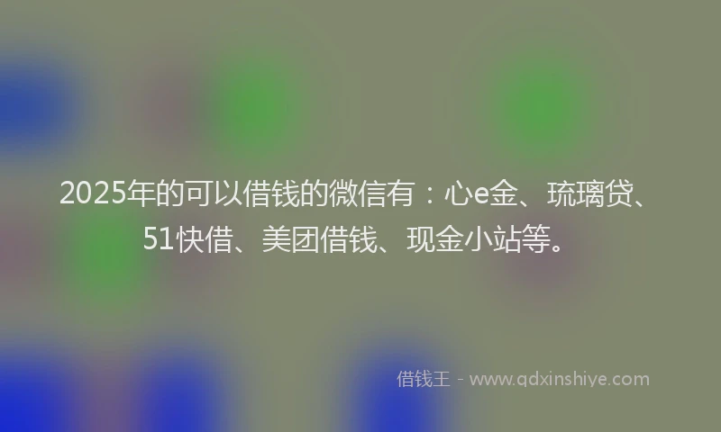 2025年的可以借钱的微信有：心e金、琉璃贷、51快借、美团借钱、现金小站等。