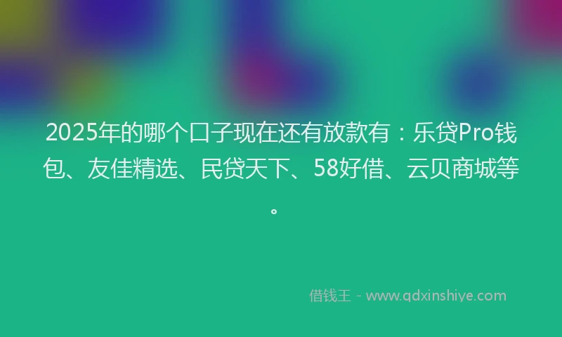 2025年的哪个口子现在还有放款有：乐贷Pro钱包、友佳精选、民贷天下、58好借、云贝商城等。
