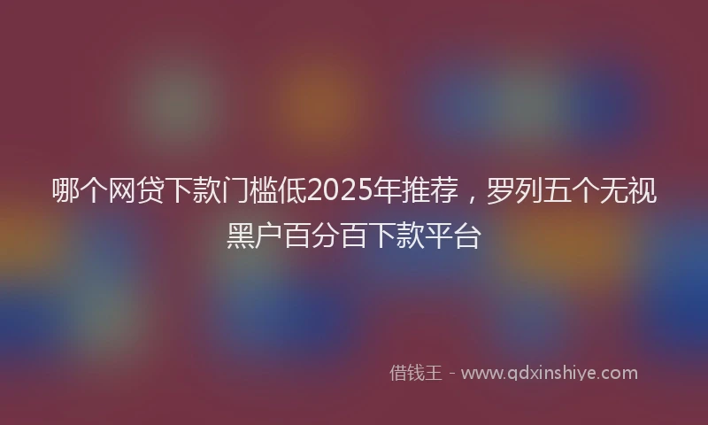 哪个网贷下款门槛低2025年推荐，罗列五个无视黑户百分百下款平台