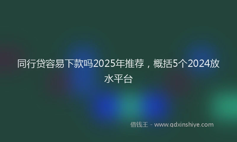 同行贷容易下款吗2025年推荐，概括5个2024放水平台