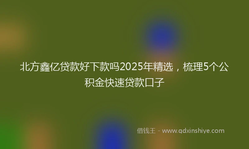 北方鑫亿贷款好下款吗2025年精选，梳理5个公积金快速贷款口子