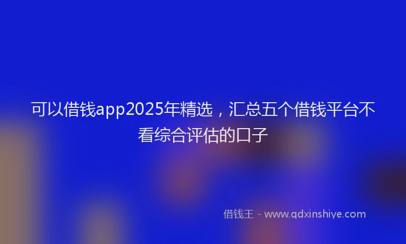 可以借钱app2025年精选，汇总五个借钱平台不看综合评估的口子