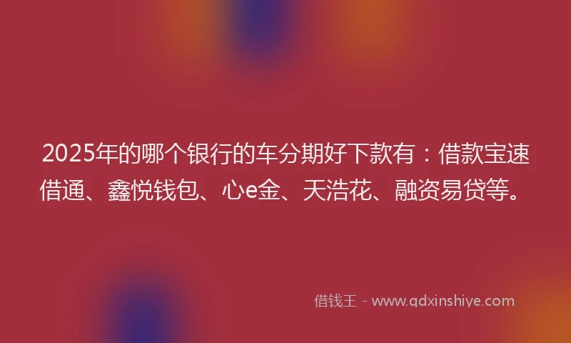 2025年的哪个银行的车分期好下款有：借款宝速借通、鑫悦钱包、心e金、天浩花、融资易贷等。