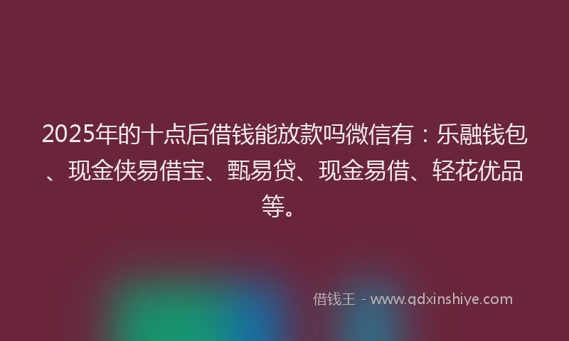 2025年的十点后借钱能放款吗微信有：乐融钱包、现金侠易借宝、甄易贷、现金易借、轻花优品等。
