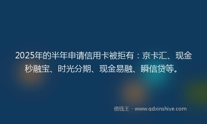 2025年的半年申请信用卡被拒有：京卡汇、现金秒融宝、时光分期、现金易融、瞬信贷等。