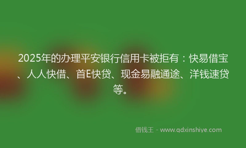 2025年的办理平安银行信用卡被拒有：快易借宝、人人快借、首E快贷、现金易融通途、洋钱速贷等。