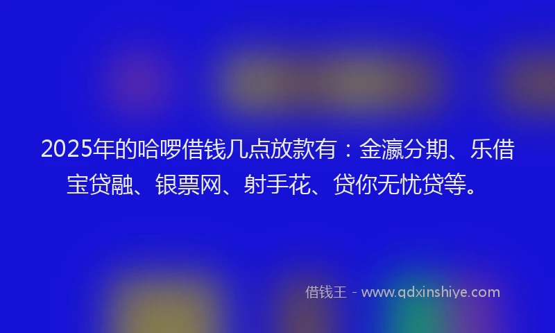 2025年的哈啰借钱几点放款有：金瀛分期、乐借宝贷融、银票网、射手花、贷你无忧贷等。