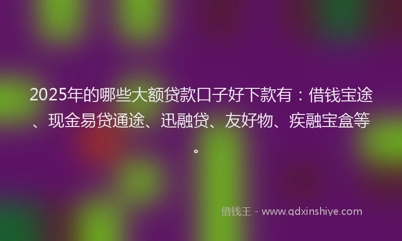 2025年的哪些大额贷款口子好下款有：借钱宝途、现金易贷通途、迅融贷、友好物、疾融宝盒等。