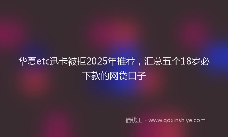 华夏etc迅卡被拒2025年推荐，汇总五个18岁必下款的网贷口子