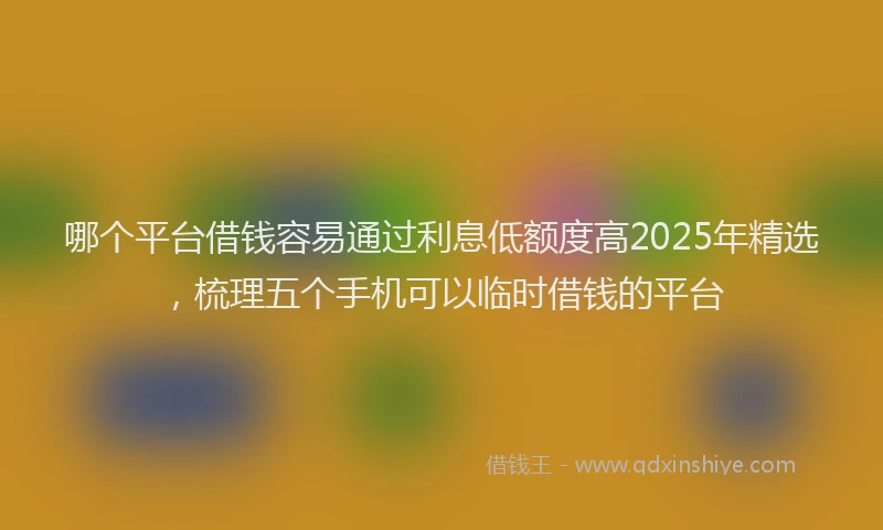 哪个平台借钱容易通过利息低额度高2025年精选，梳理五个手机可以临时借钱的平台