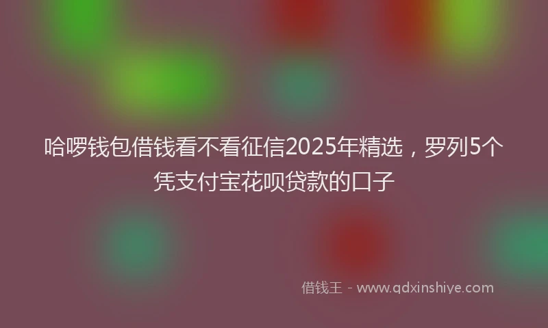 哈啰钱包借钱看不看征信2025年精选，罗列5个凭支付宝花呗贷款的口子