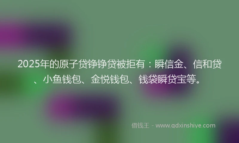 2025年的原子贷铮铮贷被拒有：瞬信金、信和贷、小鱼钱包、金悦钱包、钱袋瞬贷宝等。
