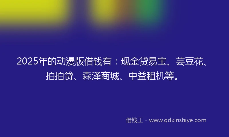 2025年的动漫版借钱有：现金贷易宝、芸豆花、拍拍贷、森泽商城、中益租机等。