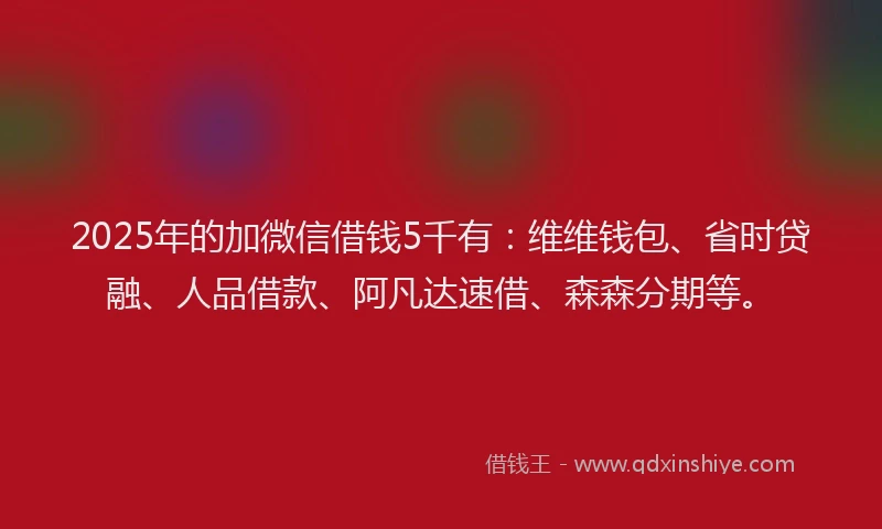 2025年的加微信借钱5千有：维维钱包、省时贷融、人品借款、阿凡达速借、森森分期等。