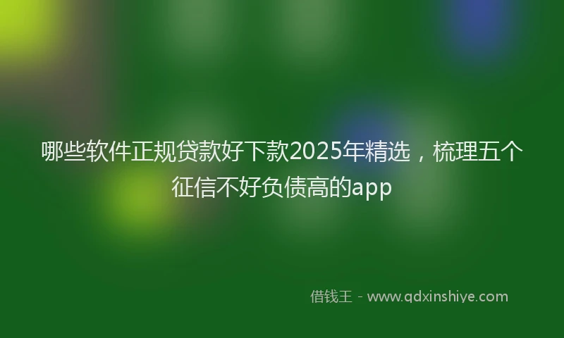哪些软件正规贷款好下款2025年精选，梳理五个征信不好负债高的app