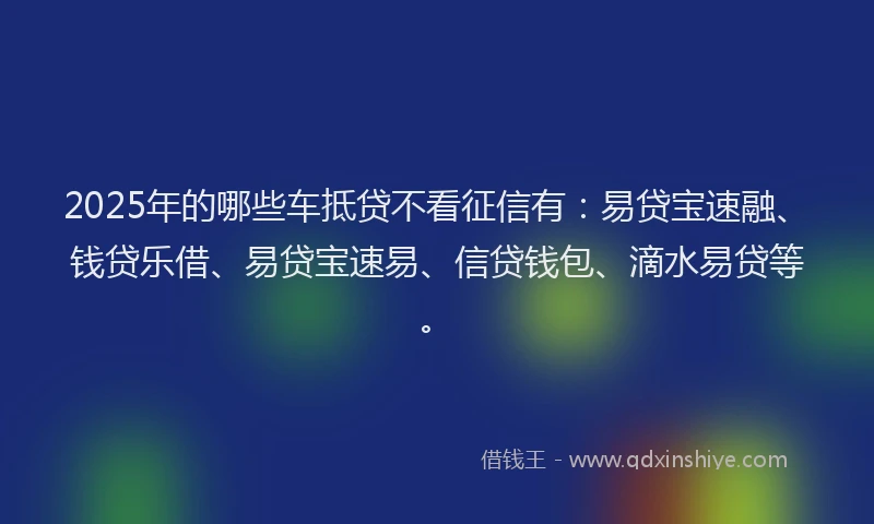 2025年的哪些车抵贷不看征信有：易贷宝速融、钱贷乐借、易贷宝速易、信贷钱包、滴水易贷等。