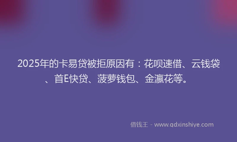 2025年的卡易贷被拒原因有：花呗速借、云钱袋、首E快贷、菠萝钱包、金瀛花等。