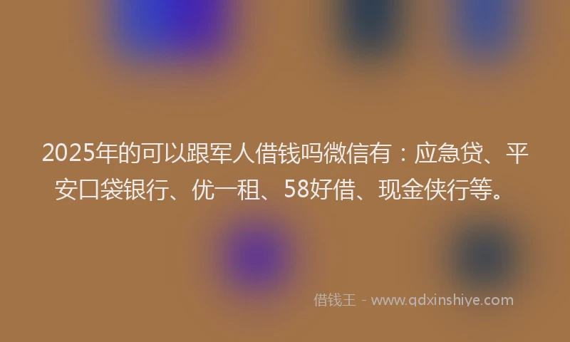 2025年的可以跟军人借钱吗微信有：应急贷、平安口袋银行、优一租、58好借、现金侠行等。