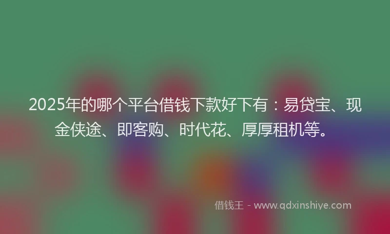 2025年的哪个平台借钱下款好下有：易贷宝、现金侠途、即客购、时代花、厚厚租机等。