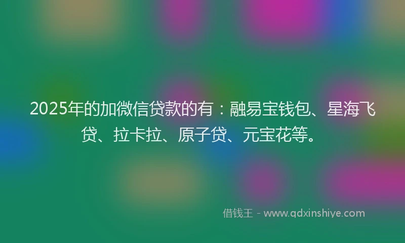 2025年的加微信贷款的有：融易宝钱包、星海飞贷、拉卡拉、原子贷、元宝花等。